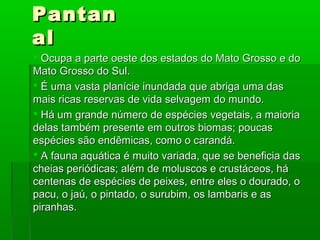 PantanPantan
alal
 Ocupa a parte oeste dos estados do Mato Grosso e doOcupa a parte oeste dos estados do Mato Grosso e do
Mato Grosso do Sul.Mato Grosso do Sul.
 É uma vasta planície inundada que abriga uma dasÉ uma vasta planície inundada que abriga uma das
mais ricas reservas de vida selvagem do mundo.mais ricas reservas de vida selvagem do mundo.
 Há um grande número de espécies vegetais, a maioriaHá um grande número de espécies vegetais, a maioria
delas também presente em outros biomas; poucasdelas também presente em outros biomas; poucas
espécies são endêmicas, como o carandá.espécies são endêmicas, como o carandá.
 A fauna aquática é muito variada, que se beneficia dasA fauna aquática é muito variada, que se beneficia das
cheias periódicas; além de moluscos e crustáceos, hácheias periódicas; além de moluscos e crustáceos, há
centenas de espécies de peixes, entre eles o dourado, ocentenas de espécies de peixes, entre eles o dourado, o
pacu, o jaú, o pintado, o surubim, os lambaris e aspacu, o jaú, o pintado, o surubim, os lambaris e as
piranhas.piranhas.
 