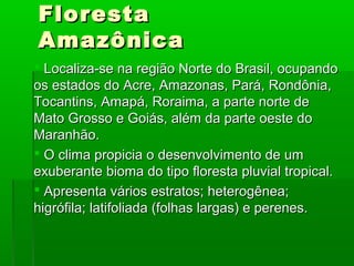 FlorestaFloresta
AmazônicaAmazônica
 Localiza-se na região Norte do Brasil, ocupandoLocaliza-se na região Norte do Brasil, ocupando
os estados do Acre, Amazonas, Pará, Rondônia,os estados do Acre, Amazonas, Pará, Rondônia,
Tocantins, Amapá, Roraima, a parte norte deTocantins, Amapá, Roraima, a parte norte de
Mato Grosso e Goiás, além da parte oeste doMato Grosso e Goiás, além da parte oeste do
Maranhão.Maranhão.
 O clima propicia o desenvolvimento de umO clima propicia o desenvolvimento de um
exuberante bioma do tipo floresta pluvial tropical.exuberante bioma do tipo floresta pluvial tropical.
 Apresenta vários estratos; heterogênea;Apresenta vários estratos; heterogênea;
higrófila; latifoliada (folhas largas) e perenes.higrófila; latifoliada (folhas largas) e perenes.
 