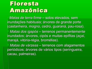 FlorestaFloresta
AmazônicaAmazônica
 Matas de terra firme –Matas de terra firme – solos elevados, semsolos elevados, sem
inundações habituais; árvores de grande porteinundações habituais; árvores de grande porte
(castanheira, mogno, cedro, guaraná, pau-rosa).(castanheira, mogno, cedro, guaraná, pau-rosa).
 Matas dos igapós –Matas dos igapós – terrenos permanentementeterrenos permanentemente
inundados; árvores, cipós e muitas epífitas (açaí,inundados; árvores, cipós e muitas epífitas (açaí,
marajá, vitória-régia, bromélias).marajá, vitória-régia, bromélias).
 Matas de várzeas –Matas de várzeas – terrenos com alagamentosterrenos com alagamentos
periódicos; árvores de vários tipos (seringueira,periódicos; árvores de vários tipos (seringueira,
cacau, palmeiras).cacau, palmeiras).
 