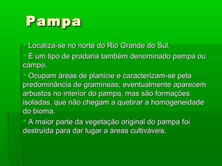 PampaPampa
 Localiza-se no norte do Rio Grande do Sul.Localiza-se no norte do Rio Grande do Sul.
 É um tipo de pradaria também denominado pampa ouÉ um tipo de pradaria também denominado pampa ou
campo.campo.
 Ocupam áreas de planície e caracterizam-se pelaOcupam áreas de planície e caracterizam-se pela
predominância de gramíneas; eventualmente aparecempredominância de gramíneas; eventualmente aparecem
arbustos no interior do pampa, mas são formaçõesarbustos no interior do pampa, mas são formações
isoladas, que não chegam a quebrar a homogeneidadeisoladas, que não chegam a quebrar a homogeneidade
do bioma.do bioma.
 A maior parte da vegetação original do pampa foiA maior parte da vegetação original do pampa foi
destruída para dar lugar a áreas cultiváveis.destruída para dar lugar a áreas cultiváveis.
 
