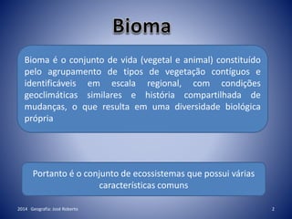 2014 Geografia: José Roberto 2
Bioma é o conjunto de vida (vegetal e animal) constituído
pelo agrupamento de tipos de vegetação contíguos e
identificáveis em escala regional, com condições
geoclimáticas similares e história compartilhada de
mudanças, o que resulta em uma diversidade biológica
própria
Portanto é o conjunto de ecossistemas que possui várias
características comuns
 