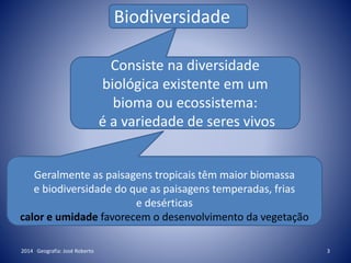 2014 Geografia: José Roberto 3
Biodiversidade
Consiste na diversidade
biológica existente em um
bioma ou ecossistema:
é a variedade de seres vivos
Geralmente as paisagens tropicais têm maior biomassa
e biodiversidade do que as paisagens temperadas, frias
e desérticas
calor e umidade favorecem o desenvolvimento da vegetação
 