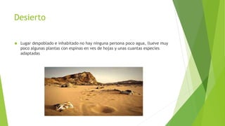Desierto 
 Lugar despoblado e inhabitado no hay ninguna persona poco agua, llueve muy 
poco algunas plantas con espinas en ves de hojas y unas cuantas especies 
adaptadas 
 