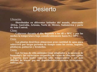 Desierto 
Ubicación: 
Distribuidos en diferentes latitudes del mundo, abarcando 
África, Australia, Arizona, Norte de México, Sudamérica y parte 
de Asia Central. 
Clima: 
Calurosos durante el día, llegando a los 40 o 50°C y por las 
noches la temperatura baja considerablemente hasta 0 o -10°C. 
Flora: 
Las plantas desérticas almacenan gran cantidad de agua para 
sobrevivir por largos períodos de tiempo como los cactus, nopales, 
pitahayas, palmeras y bromelias. 
Fauna: 
Las formas de vida animales están adaptadas a la ausencia de 
humedad y las estructuras corporales de varios de ellos son rígidas 
y ásperas para poder soportar tales temperaturas y ser más 
difíciles de atacar por sus depredadores(serpientes, escorpiones, 
buitres, etc). 
 