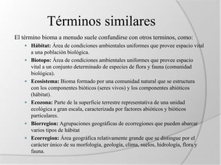 Términos similares 
El término bioma a menudo suele confundirse con otros terminos, como: 
 Hábitat: Área de condiciones ambientales uniformes que provee espacio vital 
a una población biológica. 
 Biotopo: Área de condiciones ambientales uniformes que provee espacio 
vital a un conjunto determinado de especies de flora y fauna (comunidad 
biológica). 
 Ecosistema: Bioma formado por una comunidad natural que se estructura 
con los componentes bióticos (seres vivos) y los componentes abióticos 
(hábitat). 
 Ecozona: Parte de la superficie terrestre representativa de una unidad 
ecológica a gran escala, caracterizada por factores abióticos y bióticos 
particulares. 
 Biorregion: Agrupaciones geográficas de ecorregiones que pueden abarcar 
varios tipos de hábitat 
 Ecorregion: Área geográfica relativamente grande que se distingue por el 
carácter único de su morfología, geología, clima, suelos, hidrología, flora y 
fauna. 
 