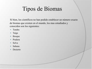 Tipos de Biomas 
Si bien, los científicos no han podido establecer un número exacto 
de biomas que existen en el mundo, los mas estudiados y 
conocidos son los siguientes: 
 Tundra 
 Taiga 
 Bosque 
 Pradera 
 Selva 
 Sabana 
 Desierto 
 