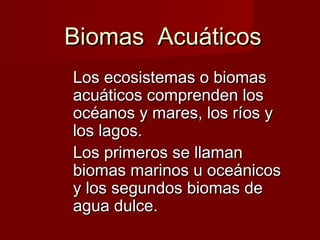 Biomas AcuáticosBiomas Acuáticos
Los ecosistemas o biomasLos ecosistemas o biomas
acuáticos comprenden losacuáticos comprenden los
océanos y mares, los ríos yocéanos y mares, los ríos y
los lagos.los lagos.
Los primeros se llamanLos primeros se llaman
biomas marinos u oceánicosbiomas marinos u oceánicos
y los segundos biomas dey los segundos biomas de
agua dulce.agua dulce.
 