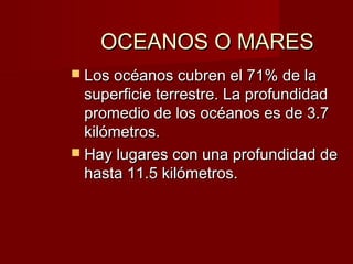 OCEANOS O MARESOCEANOS O MARES
 Los océanos cubren el 71% de laLos océanos cubren el 71% de la
superficie terrestre. La profundidadsuperficie terrestre. La profundidad
promedio de los océanos es de 3.7promedio de los océanos es de 3.7
kilómetros.kilómetros.
 Hay lugares con una profundidad deHay lugares con una profundidad de
hasta 11.5 kilómetros.hasta 11.5 kilómetros.
 