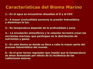 1.- En el agua se encuentran disueltos el O y el CO21.- En el agua se encuentran disueltos el O y el CO2
2.- A mayor profundidad aumenta la presión hidrostática2.- A mayor profundidad aumenta la presión hidrostática
y disminuye la luz.y disminuye la luz.
3.- Su temperatura depende de la profundidad y zona.3.- Su temperatura depende de la profundidad y zona.
4.-4.- La circulación atmosférica y la rotación terrestre crean lasLa circulación atmosférica y la rotación terrestre crean las
corrientes marinas, que participan en la distribución decorrientes marinas, que participan en la distribución de
nutrientes y gases.nutrientes y gases.
5.- En este bioma es donde se lleva a cabo la mayor parte del5.- En este bioma es donde se lleva a cabo la mayor parte del
proceso fotosintético del mundo.proceso fotosintético del mundo.
6.- Es el gran termo regulador que impide que la temperatura6.- Es el gran termo regulador que impide que la temperatura
se eleve demasiado por efecto de la incidencia de lasse eleve demasiado por efecto de la incidencia de las
radiaciones solares.radiaciones solares.
Características del Bioma MarinoCaracterísticas del Bioma Marino
 