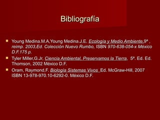 BibliografíaBibliografía
 Young Medina.M.A,Young Medina.J.E.Young Medina.M.A,Young Medina.J.E. Ecología y Medio Ambiente,Ecología y Medio Ambiente,9ª9ª ,,
reimp. 2003,Ed. Colección Nuevo Rumbo,reimp. 2003,Ed. Colección Nuevo Rumbo, ISBNISBN 970-638-054-x México970-638-054-x México
D.F.175 p.D.F.175 p.
 Tyler Miller,G.Jr,Tyler Miller,G.Jr, Ciencia Ambiental, Preservamos la TierraCiencia Ambiental, Preservamos la Tierra, 5ª. Ed. Ed., 5ª. Ed. Ed.
Thomson, 2002 México D.F.Thomson, 2002 México D.F.
 Oram, Raymond,F.Oram, Raymond,F. Biología Sistemas VivosBiología Sistemas Vivos Ed. McGraw-Hill, 2007Ed. McGraw-Hill, 2007
ISBN 13-978-970.10-6292-0. México D.F.ISBN 13-978-970.10-6292-0. México D.F.
 