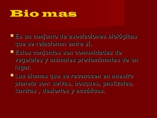  Es un conjunto de asociaciones biológicasEs un conjunto de asociaciones biológicas
que se relacionan entre sí.que se relacionan entre sí.
 Estos conjuntos son comunidades deEstos conjuntos son comunidades de
vegetales y animales predominantes de unvegetales y animales predominantes de un
lugar.lugar.
 Los biomas que se reconocen en nuestroLos biomas que se reconocen en nuestro
planeta son: selvas, bosques, pastizales,planeta son: selvas, bosques, pastizales,
tundras , desiertos y acuáticos.tundras , desiertos y acuáticos.
 