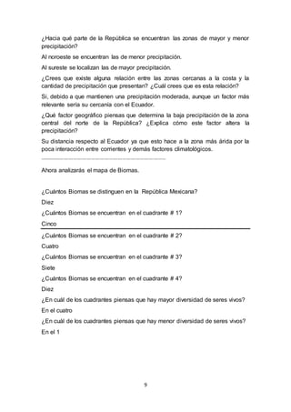 9
¿Hacia qué parte de la República se encuentran las zonas de mayor y menor
precipitación?
Al noroeste se encuentran las de menor precipitación.
Al sureste se localizan las de mayor precipitación.
¿Crees que existe alguna relación entre las zonas cercanas a la costa y la
cantidad de precipitación que presentan? ¿Cuál crees que es esta relación?
Si, debido a que mantienen una precipitación moderada, aunque un factor más
relevante sería su cercanía con el Ecuador.
¿Qué factor geográfico piensas que determina la baja precipitación de la zona
central del norte de la República? ¿Explica cómo este factor altera la
precipitación?
Su distancia respecto al Ecuador ya que esto hace a la zona más árida por la
poca interacción entre corrientes y demás factores climatológicos.
---------------------------------------------------------------------------------------------------------
Ahora analizarás el mapa de Biomas.
¿Cuántos Biomas se distinguen en la República Mexicana?
Diez
¿Cuántos Biomas se encuentran en el cuadrante # 1?
Cinco
¿Cuántos Biomas se encuentran en el cuadrante # 2?
Cuatro
¿Cuántos Biomas se encuentran en el cuadrante # 3?
Siete
¿Cuántos Biomas se encuentran en el cuadrante # 4?
Diez
¿En cuál de los cuadrantes piensas que hay mayor diversidad de seres vivos?
En el cuatro
¿En cuál de los cuadrantes piensas que hay menor diversidad de seres vivos?
En el 1
 