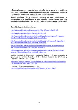19
¿Cómo piensas que respondería un animal o planta que vive en un bioma
con poca variación de temperatura y precipitación si lo pasas a un bioma
con grandes variaciones de temperatura y precipitación?
Como resultado de la actividad humana se está modificando la
temperatura y la precipitación a nivel mundial ¿cómo piensas que esta
alteración puede afectar a los biomas y a los organismos que los habitan?
Tovar Ma. Eugenia Práctica Biomas.
http://www.conabio.gob.mx/2ep/images/8/81/Cap10Texto10May07.pdf
http://www.biodiversidad.gob.mx/region/biomas.html
http://www.conabio.gob.mx/informacion/metadata/gis/tempm4mgw.xml?_httpcache
=yes&_xsl=/db/metadata/xsl/fgdc_html.xsl&_indent=no
http://www.conabio.gob.mx/informacion/metadata/gis/preci4mgw.xml?_httpcache=y
es&_xsl=/db/metadata/xsl/fgdc_html.xsl&_indent=no
http://www.conabio.gob.mx/informacion/metadata/gis/vpr4mgw.xml?_httpcache=ye
s&_xsl=/db/metadata/xsl/fgdc_html.xsl&_indent=no
http://www.conabio.gob.mx/informacion/metadata/gis/cni250kgw.xml?_httpcache=y
es&_xsl=/db/metadata/xsl/fgdc_html.xsl&_indent=no
Instituto Nacional de Estadística y Geografía (México), “ Anuario estadístico y
geográfico por entidad federativa 2013” / Instituto Nacional de Estadística y
Geografía. - México : INEGI,c2013
.http://www.inegi.org.mx/prod_serv/contenidos/espanol/bvinegi/productos/integraci
on/pais/aepef/2013/AEGPEF_2013.pdf
CONAGUA, Reporte meteorológico 2013
http://smn.cna.gob.mx/climatologia/analisis/reporte/RC-Mayo13.pdf
 