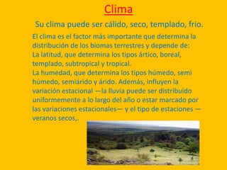 Clima
Su clima puede ser cálido, seco, templado, frio.
El clima es el factor más importante que determina la
distribución de los biomas terrestres y depende de:
La latitud, que determina los tipos ártico, boreal,
templado, subtropical y tropical.
La humedad, que determina los tipos húmedo, semi
húmedo, semiárido y árido. Además, influyen la
variación estacional —la lluvia puede ser distribuido
uniformemente a lo largo del año o estar marcado por
las variaciones estacionales— y el tipo de estaciones —
veranos secos,.
 