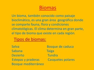 Biomas
Un bioma, también conocido como paisaje
bioclimático, es una gran área geográfica donde
se comparte fauna, flora y condiciones
climatológicas. El clima determina en gran parte,
el tipo de bioma que existe en cada región.
Selva Bosque de caduca
Sabana Taiga
Desierto Tundra
Estepas y praderas Casquetes polares
Bosque mediterráneo
Tipos de biomas:
 