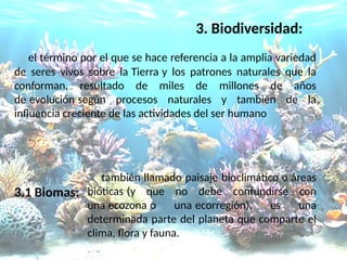3. Biodiversidad:
el término por el que se hace referencia a la amplia variedad
de seres vivos sobre la Tierra y los patrones naturales que la
conforman, resultado de miles de millones de años
de evolución según procesos naturales y también de la
infuencia creciente de las actividades del ser humano
3.1 Biomas:
también llamado paisaje bioclimático o áreas
bióticas (y que no debe confundirse con
una ecozona o una ecorregión), es una
determinada parte del planeta que comparte el
clima, fora y fauna.