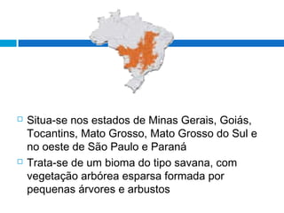  Situa-se nos estados de Minas Gerais, Goiás,
Tocantins, Mato Grosso, Mato Grosso do Sul e
no oeste de São Paulo e Paraná
 Trata-se de um bioma do tipo savana, com
vegetação arbórea esparsa formada por
pequenas árvores e arbustos
 