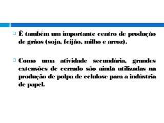  É também um importante centro de produção
de grãos (soja, feijão, milho e arroz).
 Como uma atividade secundária, grandes
extensões de cerrado são ainda utilizadas na
produção de polpa de celulose para a indústria
de papel.
 