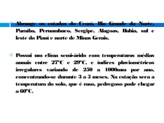  Abrange os estados do Ceará, Rio Grande do Norte,
Paraíba, Pernambuco, Sergipe, Alagoas, Bahia, sul e
leste do Piauí e norte de Minas Gerais.
 Possui um clima semi-árido com temperaturas médias
anuais entre 27ºC e 29ºC, e índices pluviométricos
irregulares variando de 250 a 1000mm por ano,
concentrando-se durante 3 a 5 meses. Na estação seca a
temperatura do solo, que é raso, pedregoso pode chegar
a 60ºC.
 