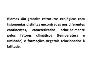 Biomas são grandes estruturas ecológicas com
fisionomias distintas encontradas nos diferentes
continentes, caracterizados principalmente
pelos fatores climáticos (temperatura e
umidade) e formações vegetais relacionados à
latitude.
 