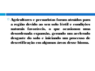  Agricultores e pecuaristas foram atraídos para
a região devido ao seu solo fértil e condições
naturais favoráveis, o que ocasionou uma
desordenada expansão, gerando um acelerado
desgaste do solo e iniciando um processo de
desertificação em algumas áreas desse bioma.
 