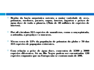  Região da bacia amazônica ostenta a maior variedade de aves,
primatas, roedores, jacarés, sapos, insetos, lagartos e peixes de
água doce de todo o planeta. (Mais de 30 milhões de espécies de
insetos).
 Por ali circulam 324 espécies de mamíferos, como a onça-pintada,
a ariranha, a preguiça e o macacos.
 Vivem cerca de 25% da população de primatas do globo e 70 das
334 espécies de papagaios existentes.
 Com relação a peixe de água doce, concentra de 2500 a 3000
espécies diferentes. Só no Rio Negro podem ser encontradas 450
espécies enquanto que na Europa não se contammais de 200.
 