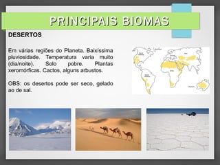 DESERTOS
Em várias regiões do Planeta. Baixíssima
pluviosidade. Temperatura varia muito
(dia/noite). Solo pobre. Plantas
xeromórficas. Cactos, alguns arbustos.
OBS: os desertos pode ser seco, gelado
ao de sal.
PRINCIPAIS BIOMASPRINCIPAIS BIOMAS
 