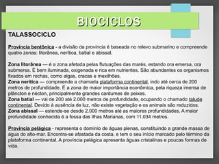 TALASSOCICLO
Província bentônica - a divisão da província é baseada no relevo submarino e compreende
quatro zonas: litorânea, nerítica, batial e abissal.
Zona litorânea — é a zona afetada pelas flutuações das marés, estando ora emersa, ora
submersa. É bem iluminada, oxigenada e rica em nutrientes. São abundantes os organismos
fixados em rochas, como algas, cracas e mexilhões.
Zona nerítica — compreende a chamada plataforma continental, indo até cerca de 200
metros de profundidade. É a zona de maior importância econômica, pela riqueza imensa de
plâncton e nécton, principalmente grandes cardumes de peixes.
Zona batial — vai de 200 até 2.000 metros de profundidade, ocupando o chamado talude
continental. Devido à ausência de luz, não existe vegetação e os animais são reduzidos.
Zona abissal — estende-se desde 2.000 metros até as maiores profundidades. A maior
profundidade conhecida é a fossa das Ilhas Marianas, com 11.034 metros.
Província pelágica - representa o domínio de águas plenas, constituindo a grande massa de
água do alto-mar. Encontra-se afastada da costa, e tem o seu início marcado pelo término da
plataforma continental. A província pelágica apresenta águas cristalinas e poucas formas de
vida.
BIOCICLOSBIOCICLOS
 