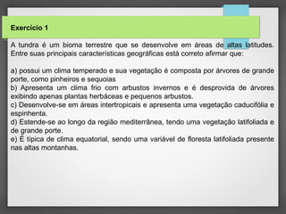 Exercício 1
A tundra é um bioma terrestre que se desenvolve em áreas de altas latitudes.
Entre suas principais características geográficas está correto afirmar que:
a) possui um clima temperado e sua vegetação é composta por árvores de grande
porte, como pinheiros e sequoias
b) Apresenta um clima frio com arbustos invernos e é desprovida de árvores
exibindo apenas plantas herbáceas e pequenos arbustos.
c) Desenvolve-se em áreas intertropicais e apresenta uma vegetação caducifólia e
espinhenta.
d) Estende-se ao longo da região mediterrânea, tendo uma vegetação latifoliada e
de grande porte.
e) É típica de clima equatorial, sendo uma variável de floresta latifoliada presente
nas altas montanhas.
 