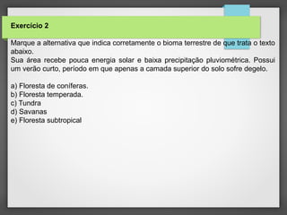 Exercício 2
Marque a alternativa que indica corretamente o bioma terrestre de que trata o texto
abaixo.
Sua área recebe pouca energia solar e baixa precipitação pluviométrica. Possui
um verão curto, período em que apenas a camada superior do solo sofre degelo.
a) Floresta de coníferas.
b) Floresta temperada.
c) Tundra
d) Savanas
e) Floresta subtropical
 