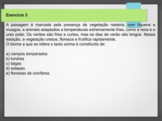 Exercício 3
A paisagem é marcada pela presença de vegetação rasteira, com líquens e
musgos, e animais adaptados a temperaturas extremamente frias, como a rena e o
urso polar. Os verões são frios e curtos, mas os dias de verão são longos. Nessa
estação, a vegetação cresce, floresce e frutifica rapidamente.
O bioma a que se refere o texto acima é constituído de:
a) campos temperados
b) tundras
c) taigas
d) estepes
e) florestas de coníferas
 