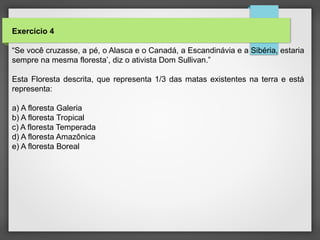 Exercício 4
“Se você cruzasse, a pé, o Alasca e o Canadá, a Escandinávia e a Sibéria, estaria
sempre na mesma floresta’, diz o ativista Dom Sullivan.”
Esta Floresta descrita, que representa 1/3 das matas existentes na terra e está
representa:
a) A floresta Galeria
b) A floresta Tropical
c) A floresta Temperada
d) A floresta Amazônica
e) A floresta Boreal
 