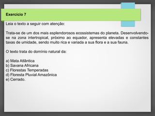 Exercício 7
Leia o texto a seguir com atenção:
Trata-se de um dos mais esplendorosos ecossistemas do planeta. Desenvolvendo-
se na zona intertropical, próximo ao equador, apresenta elevadas e constantes
taxas de umidade, sendo muito rica e variada a sua flora e a sua fauna.
O texto trata do domínio natural da:
a) Mata Atlântica
b) Savana Africana
c) Florestas Temperadas
d) Floresta Pluvial Amazônica
e) Cerrado.
 