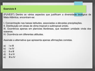 Exercício 8
(FUVEST) Dentre os vários aspectos que justificam a diversidade biológica da
Mata Atlântica, encontram-se:
I. Concentração nas baixas latitudes, associadas a elevadas precipitações.
II. Distribuição em áreas de clima tropical e subtropical úmido.
III. Ocorrência apenas em planícies litorâneas, que recebem umidade vinda dos
oceanos.
IV. Ocorrência em diferentes altitudes.
Assinale a alternativa que apresenta apenas afirmações corretas.
a) l e lll
b) l e lV
c) ll e lll
d) ll e lV
e) lll e lV
 
