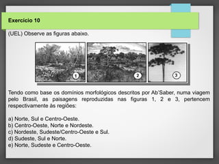 Exercício 10
(UEL) Observe as figuras abaixo.
Tendo como base os domínios morfológicos descritos por Ab’Saber, numa viagem
pelo Brasil, as paisagens reproduzidas nas figuras 1, 2 e 3, pertencem
respectivamente às regiões:
a) Norte, Sul e Centro-Oeste.
b) Centro-Oeste, Norte e Nordeste.
c) Nordeste, Sudeste/Centro-Oeste e Sul.
d) Sudeste, Sul e Norte.
e) Norte, Sudeste e Centro-Oeste.
 