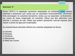 Exercício 11
(Enem 2016.1) A vegetação apresenta adaptações ao ambiente, como plantas
arbóreas e arbustivas com raízes que se expandem horizontalmente, permitindo
forte ancoragem no substrato lamacento; raízes que se expandem verticalmente,
por causa da baixa oxigenação do substrato; folhas que têm glândulas para
eliminar o excesso de sais; folhas que podem apresentar cutícula espessa para
reduzir a perda de água por evaporação.
As características descritas referem-se a plantas adaptadas ao bioma:
a) Cerrado.
b) Pampas.
c) Pantanal.
d) Manguezal.
e) Mata dos Cocais.
 