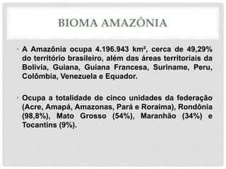 BIOMA AMAZÔNIA
• A Amazônia ocupa 4.196.943 km², cerca de 49,29%
do território brasileiro, além das áreas territoriais da
Bolívia, Guiana, Guiana Francesa, Suriname, Peru,
Colômbia, Venezuela e Equador.
• Ocupa a totalidade de cinco unidades da federação
(Acre, Amapá, Amazonas, Pará e Roraima), Rondônia
(98,8%), Mato Grosso (54%), Maranhão (34%) e
Tocantins (9%).
 