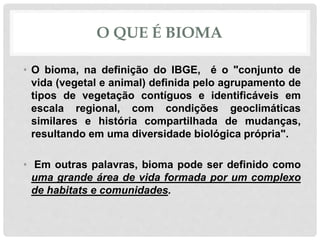 O QUE É BIOMA
• O bioma, na definição do IBGE, é o "conjunto de
vida (vegetal e animal) definida pelo agrupamento de
tipos de vegetação contíguos e identificáveis em
escala regional, com condições geoclimáticas
similares e história compartilhada de mudanças,
resultando em uma diversidade biológica própria".
• Em outras palavras, bioma pode ser definido como
uma grande área de vida formada por um complexo
de habitats e comunidades.
 