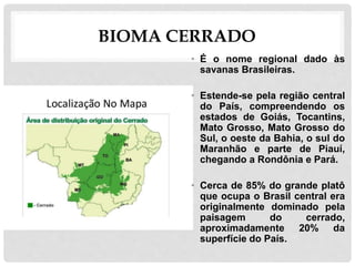 BIOMA CERRADO
• É o nome regional dado às
savanas Brasileiras.
• Estende-se pela região central
do País, compreendendo os
estados de Goiás, Tocantins,
Mato Grosso, Mato Grosso do
Sul, o oeste da Bahia, o sul do
Maranhão e parte de Piauí,
chegando a Rondônia e Pará.
• Cerca de 85% do grande platô
que ocupa o Brasil central era
originalmente dominado pela
paisagem do cerrado,
aproximadamente 20% da
superfície do País.
 