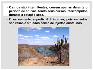 • Os rios são intermitentes, correm apenas durante o
período de chuvas, tendo seus cursos interrompidos
durante a estação seca.
• O escoamento superficial é intenso, pois os solos
são rasos e situados acima de lajedos cristalinos.
 