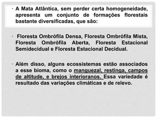 • A Mata Atlântica, sem perder certa homogeneidade,
apresenta um conjunto de formações florestais
bastante diversificadas, que são:
• Floresta Ombrófila Densa, Floresta Ombrófila Mista,
Floresta Ombrófila Aberta, Floresta Estacional
Semidecidual e Floresta Estacional Decidual.
• Além disso, alguns ecossistemas estão associados
a esse bioma, como o manguezal, restinga, campos
de altitude, e brejos interioranos. Essa variedade é
resultado das variações climáticas e de relevo.
 