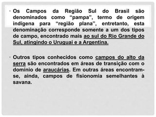 • Os Campos da Região Sul do Brasil são
denominados como “pampa”, termo de origem
indígena para “região plana”, entretanto, esta
denominação corresponde somente a um dos tipos
de campo, encontrado mais ao sul do Rio Grande do
Sul, atingindo o Uruguai e a Argentina.
• Outros tipos conhecidos como campos do alto da
serra são encontrados em áreas de transição com o
domínio de araucárias. Em outras áreas encontram-
se, ainda, campos de fisionomia semelhantes à
savana.
 