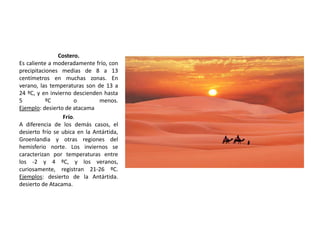 Costero.
Es caliente a moderadamente frío, con
precipitaciones medias de 8 a 13
centímetros en muchas zonas. En
verano, las temperaturas son de 13 a
24 ºC, y en invierno descienden hasta
5 ºC o menos.
Ejemplo: desierto de atacama
Frío.
A diferencia de los demás casos, el
desierto frío se ubica en la Antártida,
Groenlandia y otras regiones del
hemisferio norte. Los inviernos se
caracterizan por temperaturas entre
los -2 y 4 ºC, y los veranos,
curiosamente, registran 21-26 ºC.
Ejemplos: desierto de la Antártida.
desierto de Atacama.
 