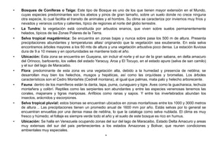 • Bosques de Coníferas o Taiga: Este tipo de Bosque es uno de los que tienen mayor extensión en el Mundo,
cuyas especies predominantes son los abetos y pinos de gran tamaño, sobre un suelo donde no crece ninguna
otra especie, lo cual facilita el transito de animales y el hombre. Su clima se caracteriza por inviernos muy fríos y
nevados y veranos cortos y calientes, típico de regiones al norte del globo terrestre.
• La Tundra: la vegetación está constituida por arbustos enanos, que viven sobre suelos permanentemente
helados, típicos de las Zonas Polares de la Tierra.
• Selva tropical magatérmica: Se encuentra en zonas bajas y nunca sobre pasa los 500 m de altura. Presenta
precipitaciones abundantes y temperaturas altas/ originando que la vegetación sea exuberante. En esta selva
encontramos árboles mayores a los 60 mts de altura y una vegetación arbustiva poco densa. La estación lluviosa
dura de 9 a 10 meses y en oportunidades se mantiene todo el año.
• Ubicación: Esta zona se encuentra en Guayana, sin incluir el norte y el sur de la gran sabana, en delta amacuro
del Orinoco, barlovento, los valles del estado Yaracuy, Aroa y El Tocuyo, en el estado apure (selva de san camilo)
y el sur del lago de Maracaibo.
• Flora: predominante de esta zona es una vegetación alta, debido a la humedad y presencia de neblina; se
desarrollan muy bien los helechos, musgos y hepáticas, así como las orquídeas y bromelias. Los árboles
característicos son el Cedro Montañés (Cedrell montana), al igual que palmas, mata palo y helecho arborecente.
• Fauna: dentro de los mamíferos están la danta, lapa, puma, cunaguaro y tigre. Aves como la guacharaca, lechuza
montañera y colibrí. Reptiles como las serpientes son abundantes y entre las especies venenosas tenemos las
corales, mapanare y tigras mariposas. Anfibios como ranas y sapos. Y entre los invertebrados abundan los
insectos, arácnidos y escorpiones.
• Selva tropical pluvial: estos biomas se encuentran ubicados en zonas montañosas entre los 1000 y 3000 metros
de altura .. Las precipitaciones tienen un promedio anual de 1600 mm por año. Estás selvas por lo general se
encuentran envueltas por una densa masa de neblina, lo que la cataloga como selva nublada. El clima es muy
fresco y húmedo; el follaje es siempre verde todo el año y el suelo de este bosque es rico en humus.
• Ubicación: Se halla en Venezuela ocupando zonas del sur del lago de Maracaibo, Estado Delta Amacuro y areas
muy extensas del sur del pais pertenecientes a los estados Amazonas y Bolivar, que reunen condiciones
ambientales muy especiales.
•
 