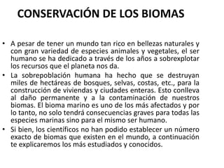 CONSERVACIÓN DE LOS BIOMAS
• A pesar de tener un mundo tan rico en bellezas naturales y
con gran variedad de especies animales y vegetales, el ser
humano se ha dedicado a través de los años a sobrexplotar
los recursos que el planeta nos da.
• La sobrepoblación humana ha hecho que se destruyan
miles de hectáreas de bosques, selvas, costas, etc., para la
construcción de viviendas y ciudades enteras. Esto conlleva
al daño permanente y a la contaminación de nuestros
biomas. El bioma marino es uno de los más afectados y por
lo tanto, no solo tendrá consecuencias graves para todas las
especies marinas sino para el mismo ser humano.
• Si bien, los científicos no han podido establecer un número
exacto de biomas que existen en el mundo, a continuación
te explicaremos los más estudiados y conocidos.
 