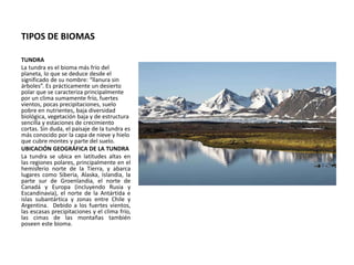 TIPOS DE BIOMAS
TUNDRA
La tundra es el bioma más frío del
planeta, lo que se deduce desde el
significado de su nombre: “llanura sin
árboles”. Es prácticamente un desierto
polar que se caracteriza principalmente
por un clima sumamente frío, fuertes
vientos, pocas precipitaciones, suelo
pobre en nutrientes, baja diversidad
biológica, vegetación baja y de estructura
sencilla y estaciones de crecimiento
cortas. Sin duda, el paisaje de la tundra es
más conocido por la capa de nieve y hielo
que cubre montes y parte del suelo.
UBICACIÓN GEOGRÁFICA DE LA TUNDRA
La tundra se ubica en latitudes altas en
las regiones polares, principalmente en el
hemisferio norte de la Tierra, y abarca
lugares como Siberia, Alaska, Islandia, la
parte sur de Groenlandia, el norte de
Canadá y Europa (incluyendo Rusia y
Escandinavia), el norte de la Antártida e
islas subantártica y zonas entre Chile y
Argentina. Debido a los fuertes vientos,
las escasas precipitaciones y el clima frío,
las cimas de las montañas también
poseen este bioma.
 