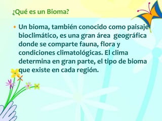 ¿Qué es un Bioma?
• Un bioma, también conocido como paisaje
bioclimático, es una gran área geográfica
donde se comparte fauna, flora y
condiciones climatológicas. El clima
determina en gran parte, el tipo de bioma
que existe en cada región.
 