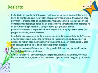 Desierto
• El desierto se puede definir como cualquier entorno casi completamente
libre de plantas, lo que incluye las zonas extremadamente frías como para
permitir el crecimiento de vegetación. Así pues, zonas polares pueden ser
consideradas desiertos helados. Lo que siempre caracteriza a un desierto no
es el número de plantas o la temperatura que posee, sino las
precipitaciones: si la región recibe un promedio de 24-25 centímetros (10
pulgadas) al año, es un desierto.
• Los desiertos cubren cerca de una quinta parte de la superficie de la Tierra y
están presentes en todos los continentes excepto Europa. Los desiertos
cálidos se hallan especialmente en latitudes tropicales y templadas, y solo
una pequeña parte de la zona del ecuador los alberga.
• El gran desierto del Sahara es el más grande del mundo y se localiza en el
norte del continente africano.
• Fauna: serpientes, camaleones, escorpiones, tarántulas, buitres, tortugas
del desierto, jerbos, iguanas del desierto, coyotes, ratas canguro y camellos.
 