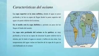 La capa superior es la zona eufótica, donde el agua es poco
profunda y la luz es capaz de llegar desde la parte superior del
agua a la parte inferior de la misma.
En el medio está la capa disfótica y permite un poco de luz
llegar al fondo del asunto.
La capa más profunda del océano es la apótica: es muy
profunda y la luz no es capaz de alcanzar la parte inferior de la
misma, por lo tanto el agua es oscura y turbia en esa zona. Las
temperaturas del agua varían en función de la capa de la que se
está hablando en el océano.
Características del océano.
 