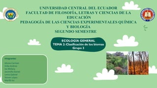 UNIVERSIDAD CENTRAL DEL ECUADOR
FACULTAD DE FILOSOFÍA, LETRAS Y CIENCIAS DE LA
EDUCACIÓN
PEDAGOGÍA DE LAS CIENCIAS EXPERIMENTALES QUÍMICA
Y BIOLOGÍA
SEGUNDO SEMESTRE
ECOLOGÍA GENERAL
TEMA 2: Clasificación de los biomas
Grupo 3
Integrantes
Idrovo Carmen
Imba Andrea
Iza Melany
Jaramillo Daniel
Lema Gabriel
Steven López
Marifé Iza
 